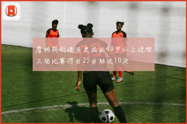 詹姆斯创造历史成就40岁以上连续三场比赛得分25分助攻10次