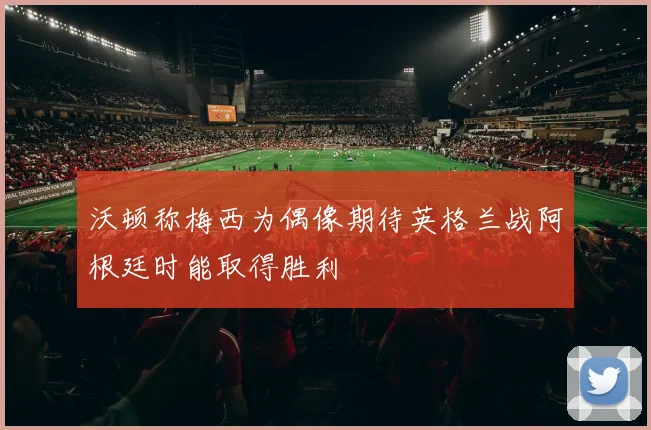 沃顿称梅西为偶像期待英格兰战阿根廷时能取得胜利